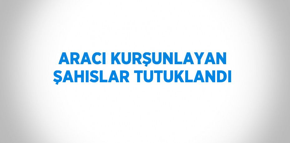ARACI KURŞUNLAYAN ŞAHISLAR TUTUKLANDI