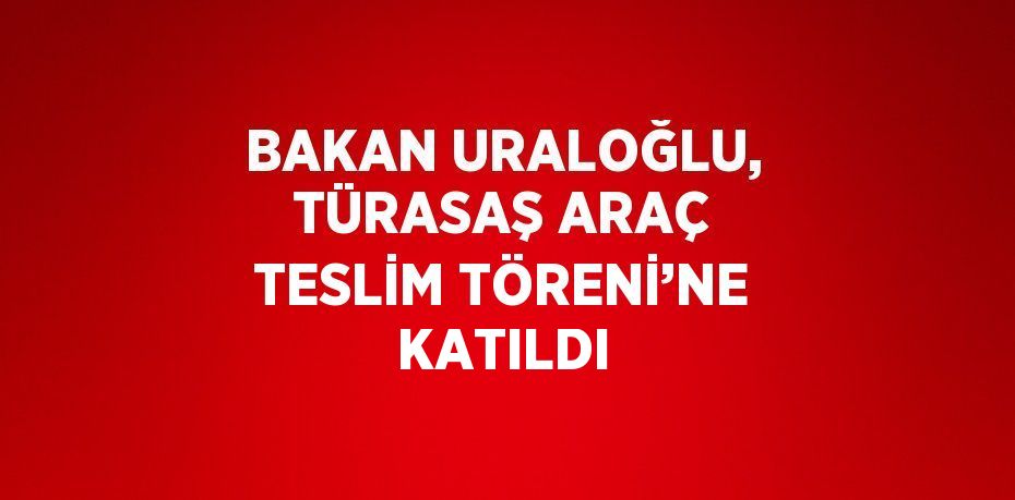 BAKAN URALOĞLU, TÜRASAŞ ARAÇ TESLİM TÖRENİ’NE KATILDI