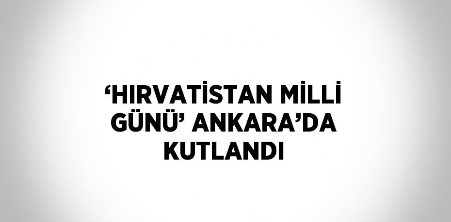 ‘HIRVATİSTAN MİLLİ GÜNÜ’ ANKARA’DA KUTLANDI