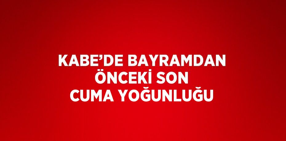 KABE’DE BAYRAMDAN ÖNCEKİ SON CUMA YOĞUNLUĞU