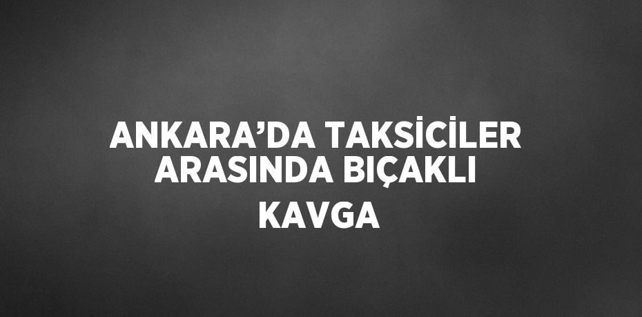 ANKARA’DA TAKSİCİLER ARASINDA BIÇAKLI KAVGA