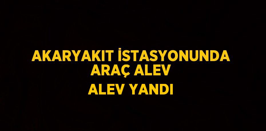 AKARYAKIT İSTASYONUNDA ARAÇ ALEV ALEV YANDI