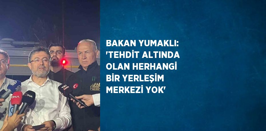 BAKAN YUMAKLI: 'TEHDİT ALTINDA OLAN HERHANGİ BİR YERLEŞİM MERKEZİ YOK'