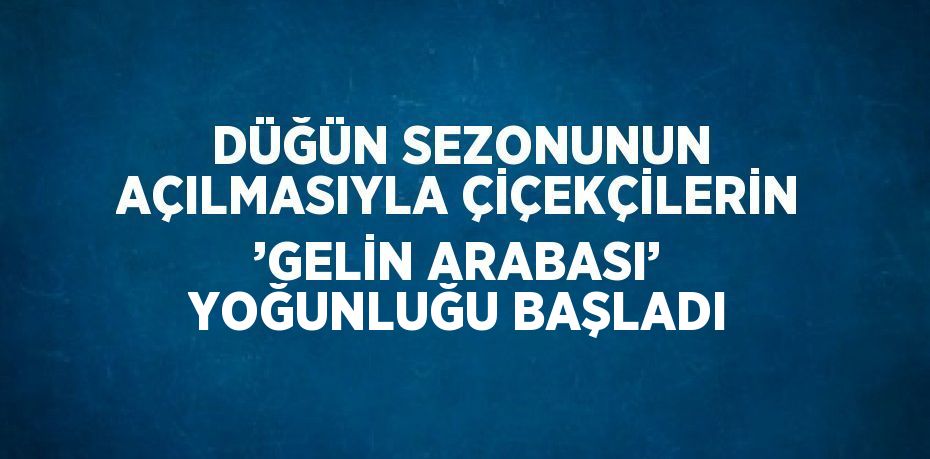 DÜĞÜN SEZONUNUN AÇILMASIYLA ÇİÇEKÇİLERİN ’GELİN ARABASI’ YOĞUNLUĞU BAŞLADI