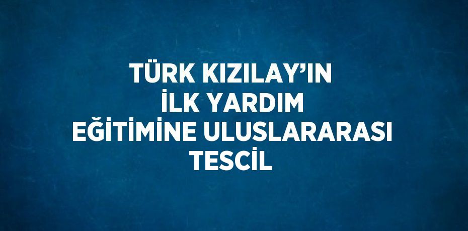 TÜRK KIZILAY’IN İLK YARDIM EĞİTİMİNE ULUSLARARASI TESCİL