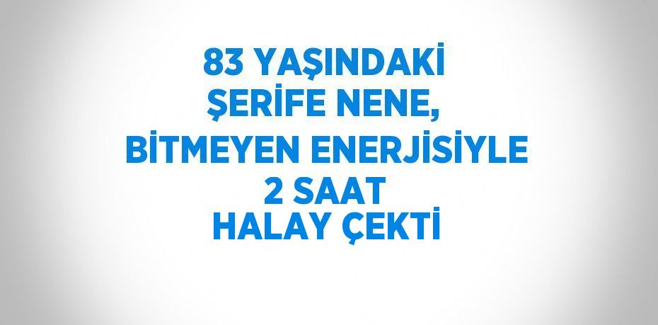 83 YAŞINDAKİ ŞERİFE NENE, BİTMEYEN ENERJİSİYLE 2 SAAT HALAY ÇEKTİ