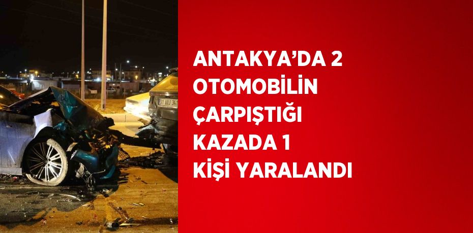 ANTAKYA’DA 2 OTOMOBİLİN ÇARPIŞTIĞI KAZADA 1 KİŞİ YARALANDI