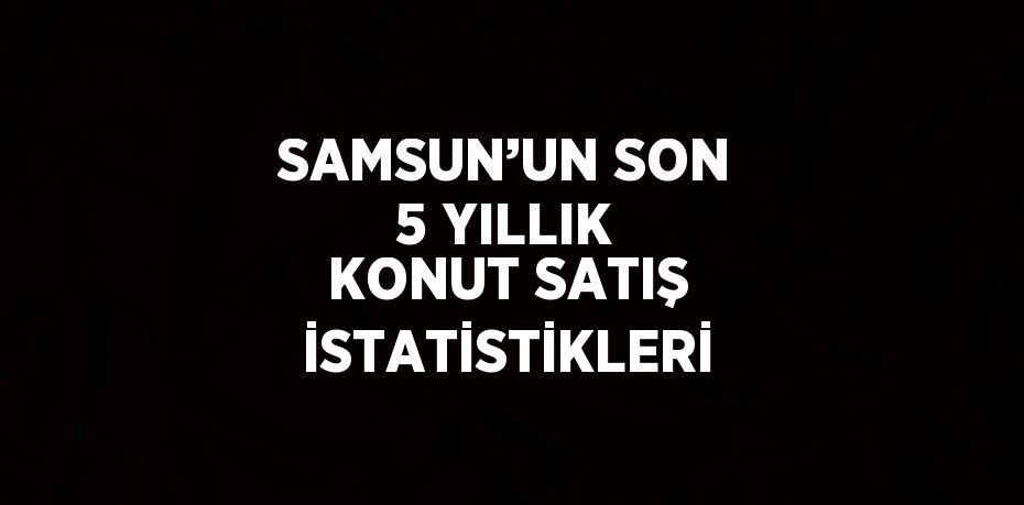 SAMSUN’UN SON 5 YILLIK KONUT SATIŞ İSTATİSTİKLERİ