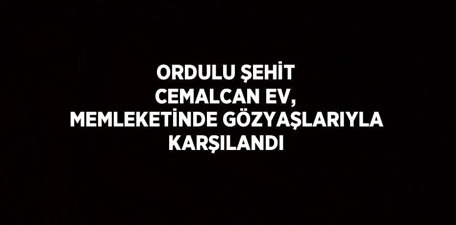 ORDULU ŞEHİT CEMALCAN EV, MEMLEKETİNDE GÖZYAŞLARIYLA KARŞILANDI