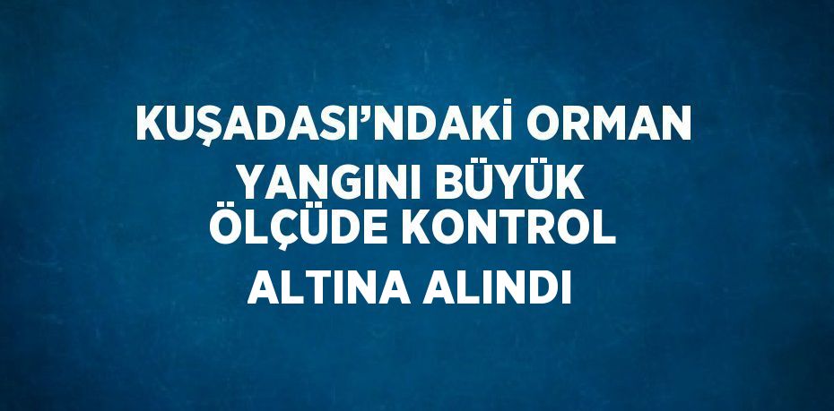 KUŞADASI’NDAKİ ORMAN YANGINI BÜYÜK ÖLÇÜDE KONTROL ALTINA ALINDI