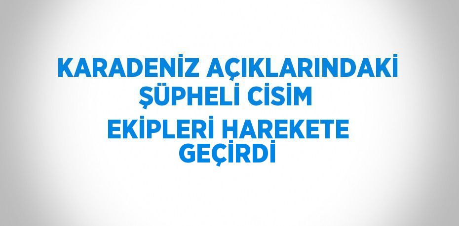 KARADENİZ AÇIKLARINDAKİ ŞÜPHELİ CİSİM EKİPLERİ HAREKETE GEÇİRDİ