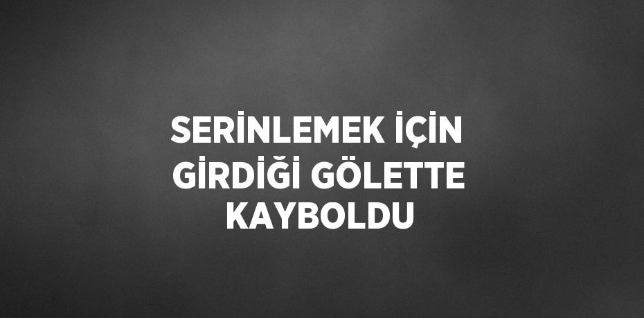 SERİNLEMEK İÇİN GİRDİĞİ GÖLETTE KAYBOLDU