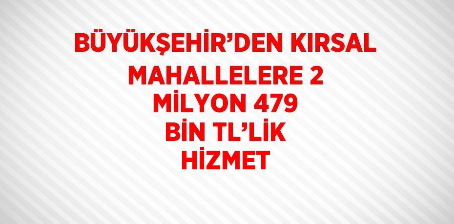 BÜYÜKŞEHİR’DEN KIRSAL MAHALLELERE 2 MİLYON 479 BİN TL’LİK HİZMET