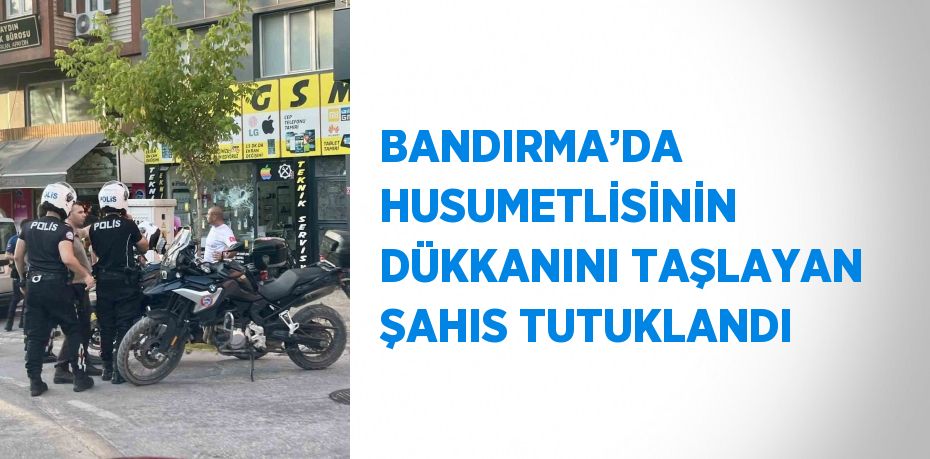 BANDIRMA’DA HUSUMETLİSİNİN DÜKKANINI TAŞLAYAN ŞAHIS TUTUKLANDI