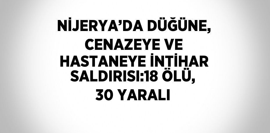 NİJERYA’DA DÜĞÜNE, CENAZEYE VE HASTANEYE İNTİHAR SALDIRISI:18 ÖLÜ, 30 YARALI