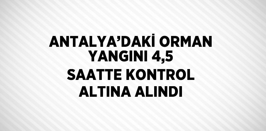 ANTALYA’DAKİ ORMAN YANGINI 4,5 SAATTE KONTROL ALTINA ALINDI