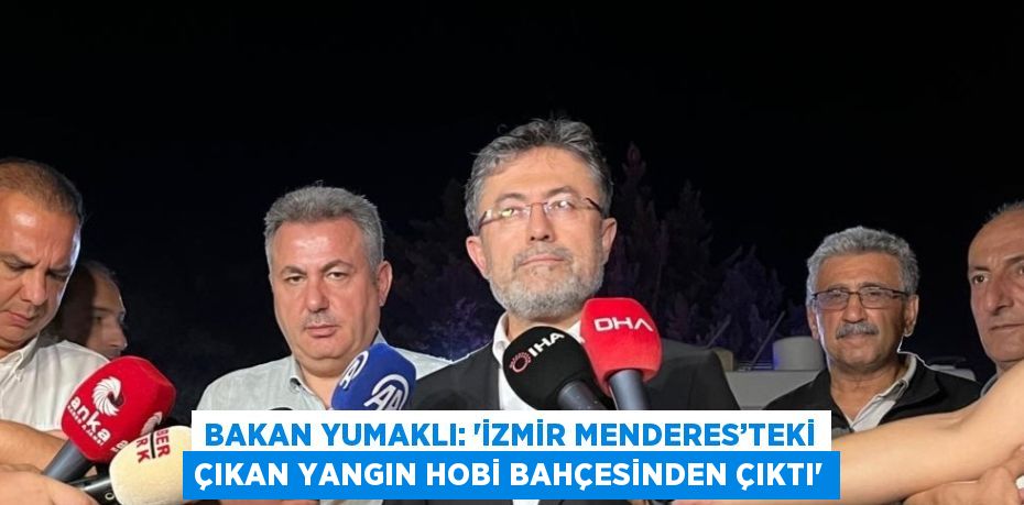 BAKAN YUMAKLI: 'İZMİR MENDERES’TEKİ ÇIKAN YANGIN HOBİ BAHÇESİNDEN ÇIKTI'