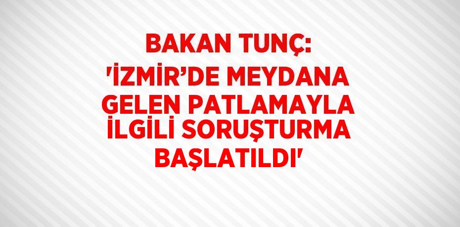 BAKAN TUNÇ: 'İZMİR’DE MEYDANA GELEN PATLAMAYLA İLGİLİ SORUŞTURMA BAŞLATILDI'