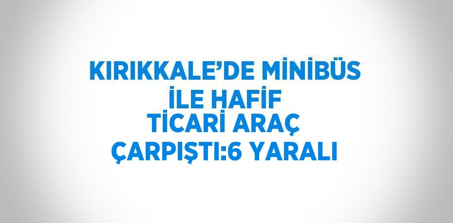 KIRIKKALE’DE MİNİBÜS İLE HAFİF TİCARİ ARAÇ ÇARPIŞTI:6 YARALI