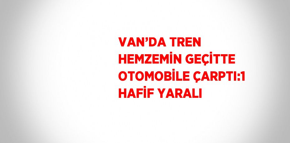 VAN’DA TREN HEMZEMİN GEÇİTTE OTOMOBİLE ÇARPTI:1 HAFİF YARALI