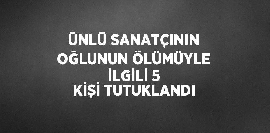 ÜNLÜ SANATÇININ OĞLUNUN ÖLÜMÜYLE İLGİLİ 5 KİŞİ TUTUKLANDI
