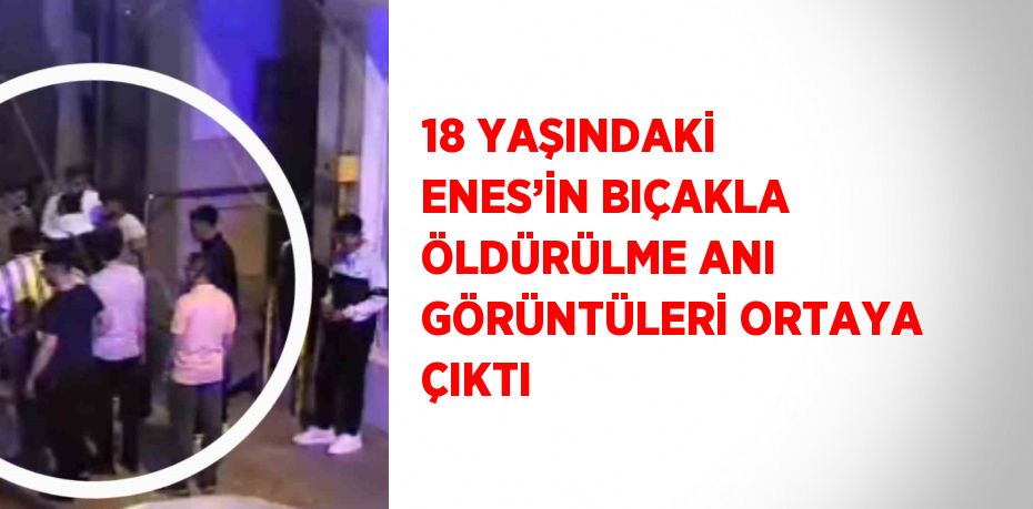 18 YAŞINDAKİ ENES’İN BIÇAKLA ÖLDÜRÜLME ANI GÖRÜNTÜLERİ ORTAYA ÇIKTI