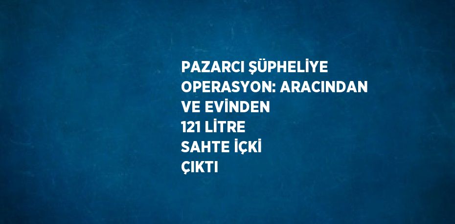 PAZARCI ŞÜPHELİYE OPERASYON: ARACINDAN VE EVİNDEN 121 LİTRE SAHTE İÇKİ ÇIKTI