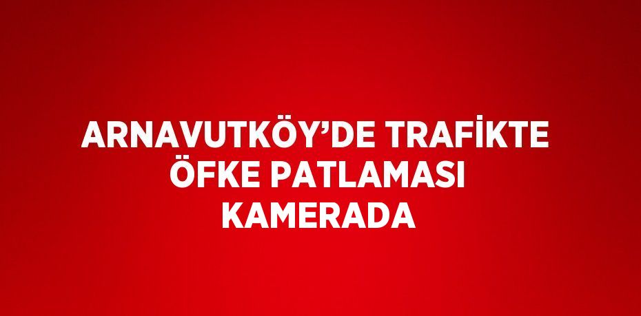 ARNAVUTKÖY’DE TRAFİKTE ÖFKE PATLAMASI KAMERADA