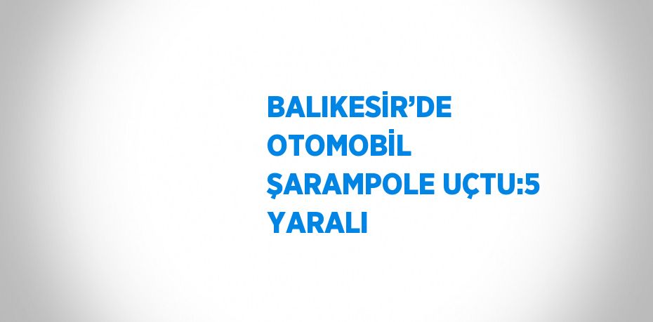 BALIKESİR’DE OTOMOBİL ŞARAMPOLE UÇTU:5 YARALI