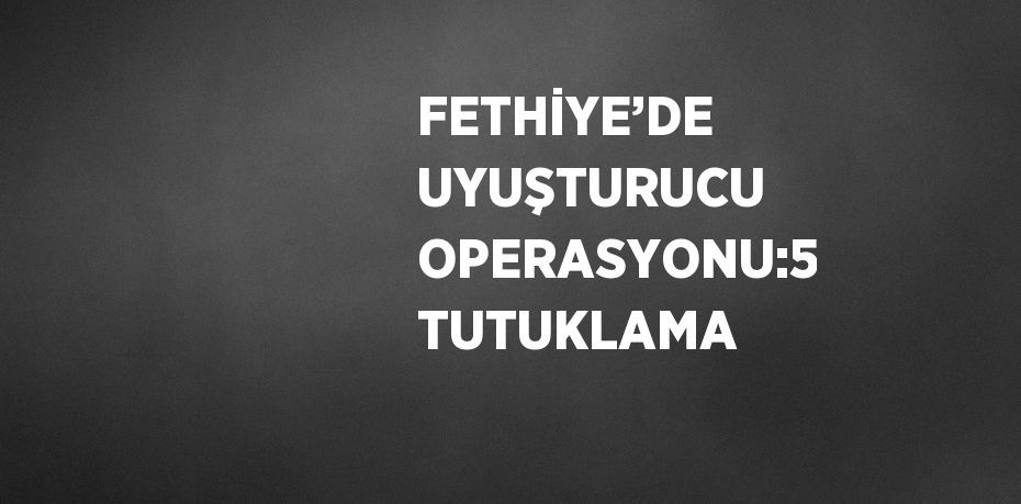 FETHİYE’DE UYUŞTURUCU OPERASYONU:5 TUTUKLAMA
