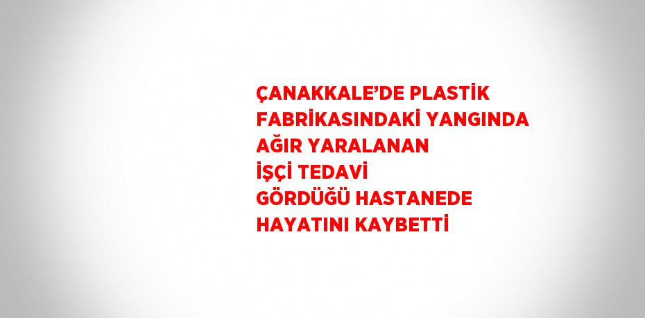 ÇANAKKALE’DE PLASTİK FABRİKASINDAKİ YANGINDA AĞIR YARALANAN İŞÇİ TEDAVİ GÖRDÜĞÜ HASTANEDE HAYATINI KAYBETTİ
