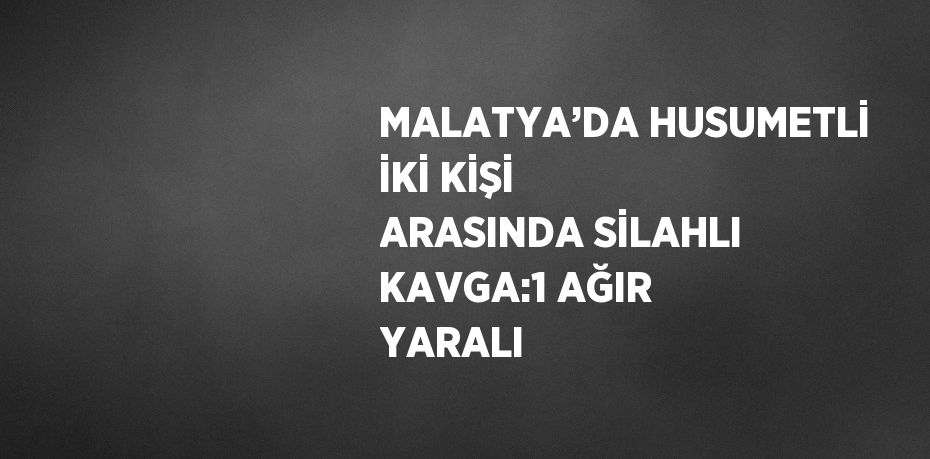 MALATYA’DA HUSUMETLİ İKİ KİŞİ ARASINDA SİLAHLI KAVGA:1 AĞIR YARALI