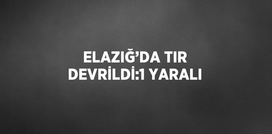 ELAZIĞ’DA TIR DEVRİLDİ:1 YARALI