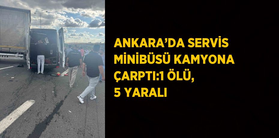 ANKARA’DA SERVİS MİNİBÜSÜ KAMYONA ÇARPTI:1 ÖLÜ, 5 YARALI