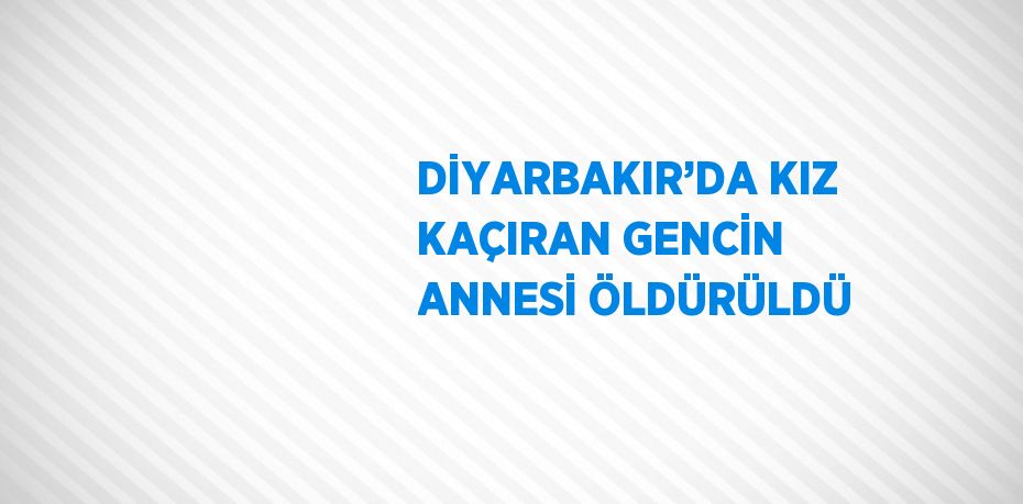 DİYARBAKIR’DA KIZ KAÇIRAN GENCİN ANNESİ ÖLDÜRÜLDÜ