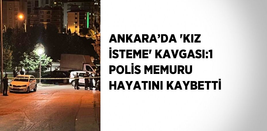 ANKARA’DA 'KIZ İSTEME' KAVGASI:1 POLİS MEMURU HAYATINI KAYBETTİ