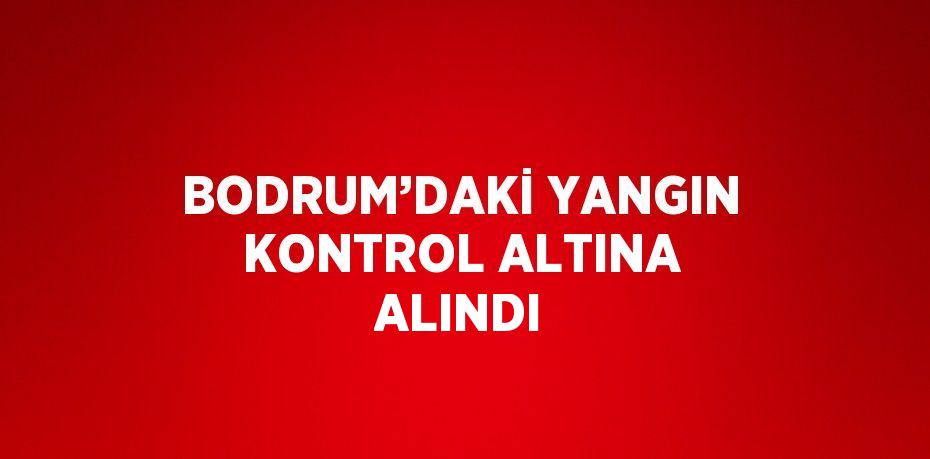 BODRUM’DAKİ YANGIN KONTROL ALTINA ALINDI