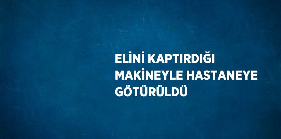 ELİNİ KAPTIRDIĞI MAKİNEYLE HASTANEYE GÖTÜRÜLDÜ
