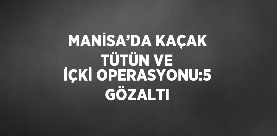 MANİSA’DA KAÇAK TÜTÜN VE İÇKİ OPERASYONU:5 GÖZALTI