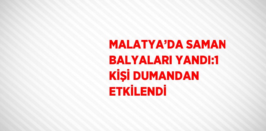 MALATYA’DA SAMAN BALYALARI YANDI:1 KİŞİ DUMANDAN ETKİLENDİ