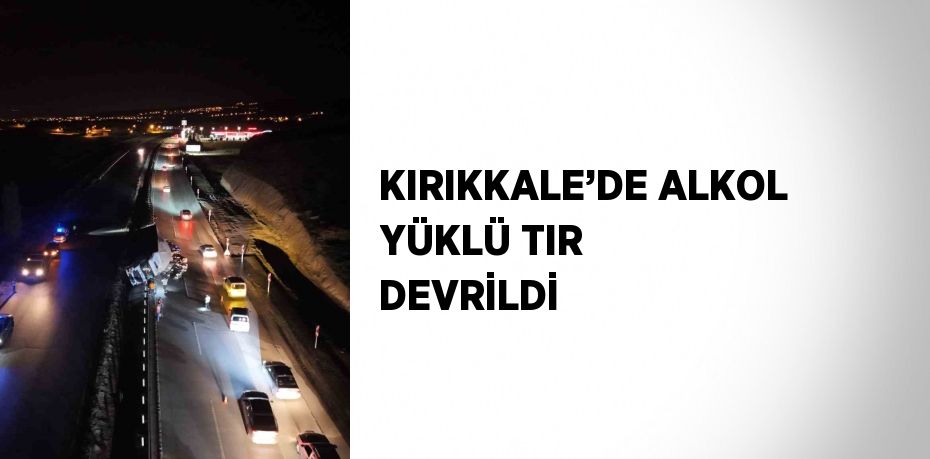 KIRIKKALE’DE ALKOL YÜKLÜ TIR DEVRİLDİ
