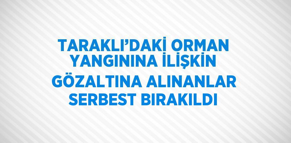 TARAKLI’DAKİ ORMAN YANGININA İLİŞKİN GÖZALTINA ALINANLAR SERBEST BIRAKILDI