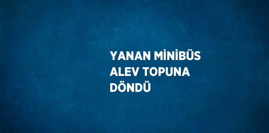 YANAN MİNİBÜS ALEV TOPUNA DÖNDÜ