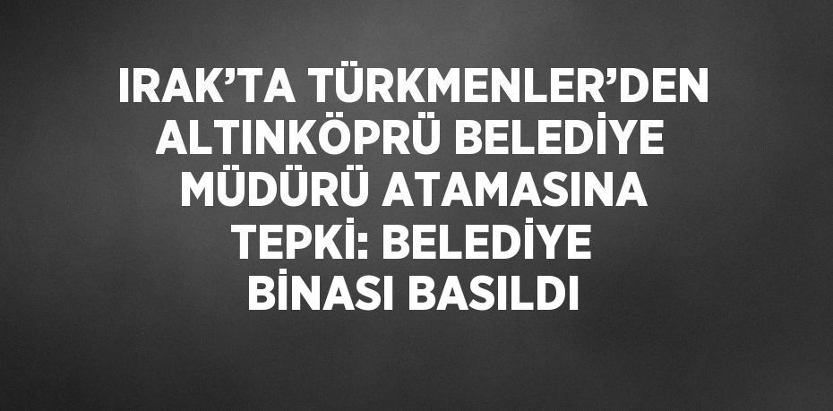 IRAK’TA TÜRKMENLER’DEN ALTINKÖPRÜ BELEDİYE MÜDÜRÜ ATAMASINA TEPKİ: BELEDİYE BİNASI BASILDI