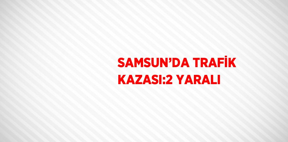 SAMSUN’DA TRAFİK KAZASI:2 YARALI