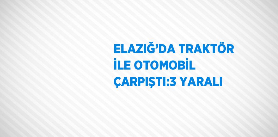 ELAZIĞ’DA TRAKTÖR İLE OTOMOBİL ÇARPIŞTI:3 YARALI