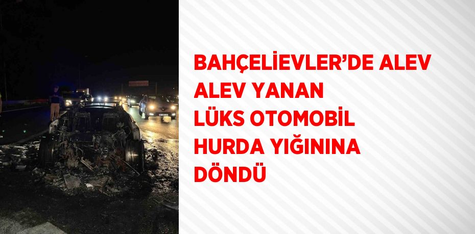 BAHÇELİEVLER’DE ALEV ALEV YANAN LÜKS OTOMOBİL HURDA YIĞININA DÖNDÜ