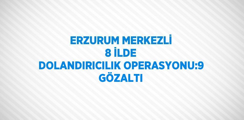 ERZURUM MERKEZLİ 8 İLDE DOLANDIRICILIK OPERASYONU:9 GÖZALTI