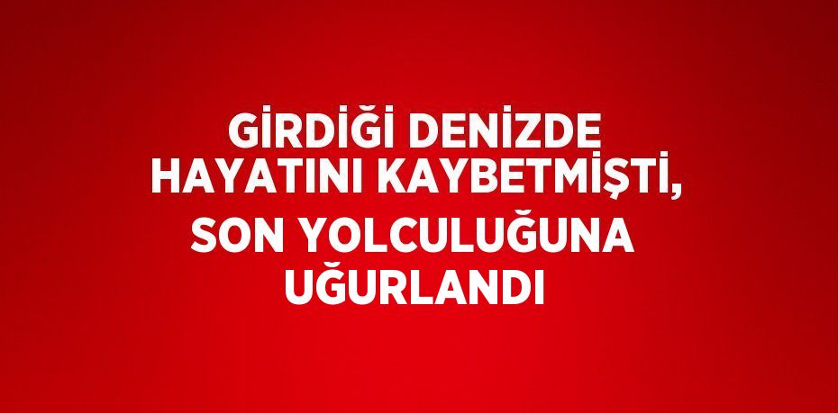 GİRDİĞİ DENİZDE HAYATINI KAYBETMİŞTİ, SON YOLCULUĞUNA UĞURLANDI