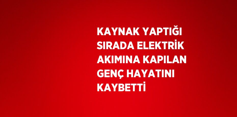 KAYNAK YAPTIĞI SIRADA ELEKTRİK AKIMINA KAPILAN GENÇ HAYATINI KAYBETTİ